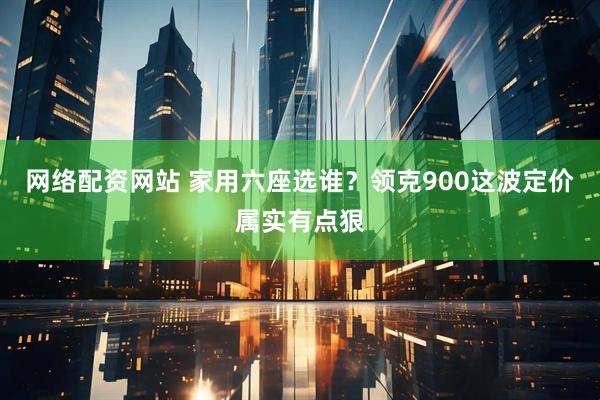 网络配资网站 家用六座选谁？领克900这波定价属实有点狠