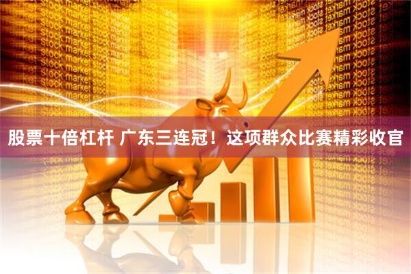 股票十倍杠杆 广东三连冠！这项群众比赛精彩收官