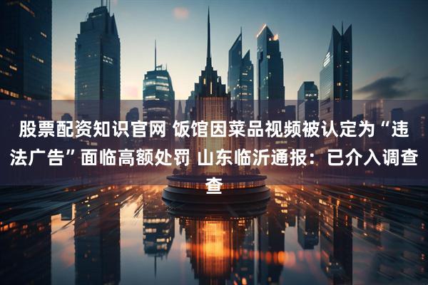 股票配资知识官网 饭馆因菜品视频被认定为“违法广告”面临高额处罚 山东临沂通报：已介入调查