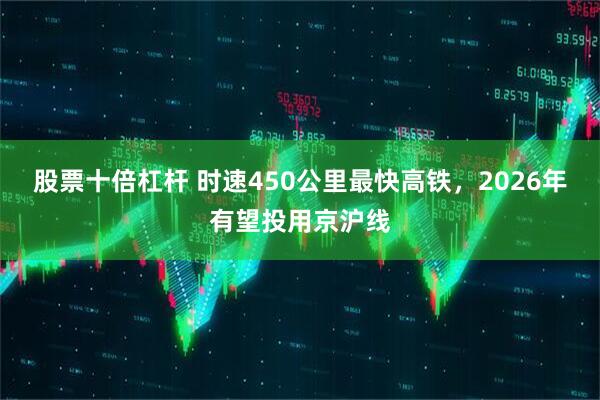 股票十倍杠杆 时速450公里最快高铁，2026年有望投用京沪线