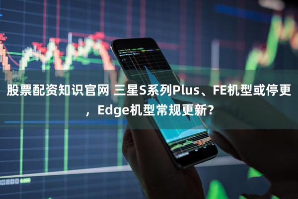 股票配资知识官网 三星S系列Plus、FE机型或停更，Edge机型常规更新？