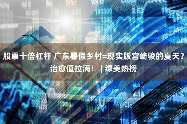 股票十倍杠杆 广东暑假乡村=现实版宫崎骏的夏天？治愈值拉满！ | 绿美热榜