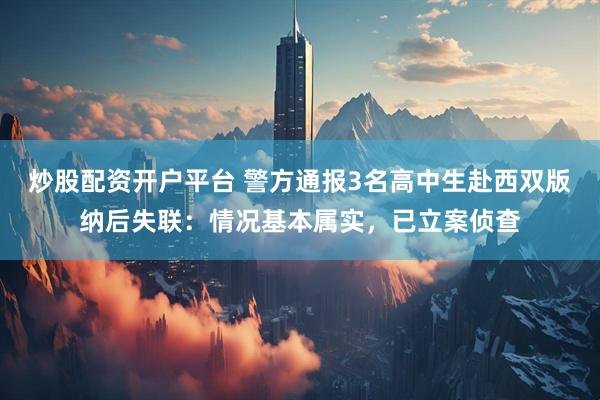 炒股配资开户平台 警方通报3名高中生赴西双版纳后失联：情况基本属实，已立案侦查