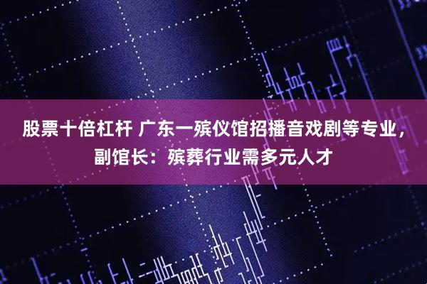 股票十倍杠杆 广东一殡仪馆招播音戏剧等专业，副馆长：殡葬行业需多元人才