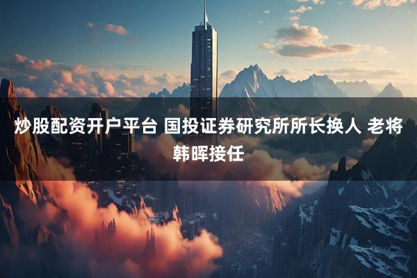 炒股配资开户平台 国投证券研究所所长换人 老将韩晖接任