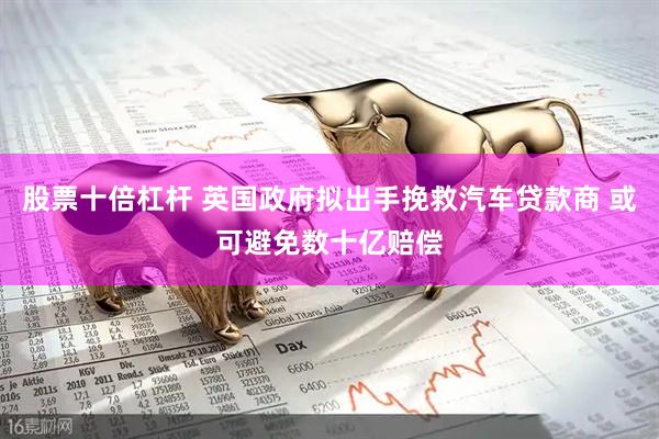 股票十倍杠杆 英国政府拟出手挽救汽车贷款商 或可避免数十亿赔偿