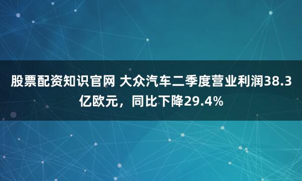 股票配资知识官网 大众汽车二季度营业利润38.3亿欧元，同比下降29.4%