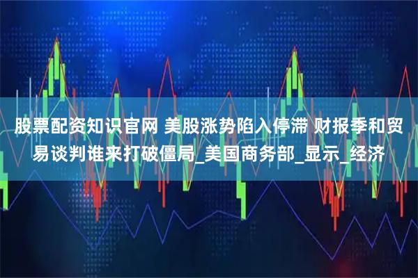 股票配资知识官网 美股涨势陷入停滞 财报季和贸易谈判谁来打破僵局_美国商务部_显示_经济