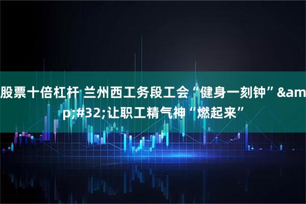 股票十倍杠杆 兰州西工务段工会“健身一刻钟”&#32;让职工精气神“燃起来”