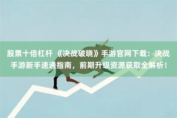 股票十倍杠杆 《决战破晓》手游官网下载：决战手游新手速通指南，前期升级资源获取全解析！