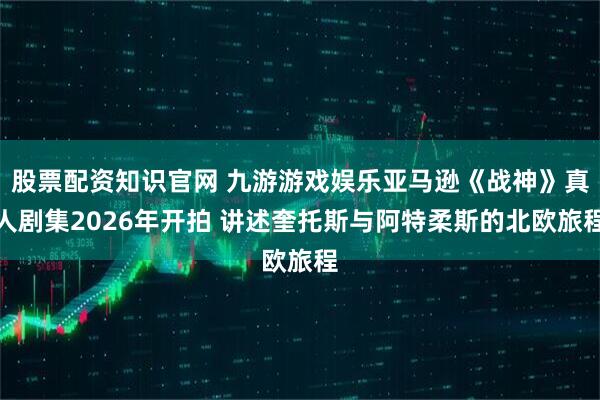 股票配资知识官网 九游游戏娱乐亚马逊《战神》真人剧集2026年开拍 讲述奎托斯与阿特柔斯的北欧旅程