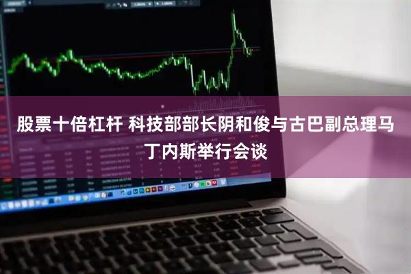 股票十倍杠杆 科技部部长阴和俊与古巴副总理马丁内斯举行会谈