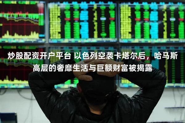 炒股配资开户平台 以色列空袭卡塔尔后，哈马斯高层的奢靡生活与巨额财富被揭露