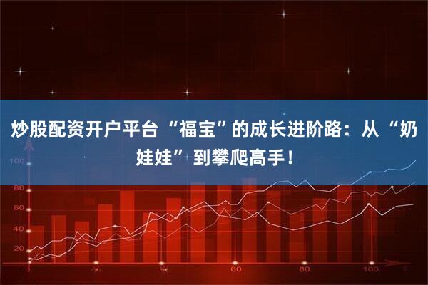 炒股配资开户平台 “福宝”的成长进阶路：从 “奶娃娃” 到攀爬高手！