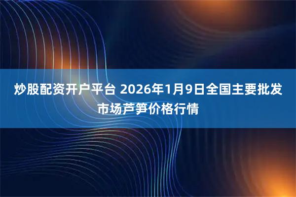 炒股配资开户平台 2026年1月9日全国主要批发市场芦笋价格行情