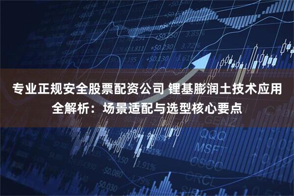 专业正规安全股票配资公司 锂基膨润土技术应用全解析：场景适配与选型核心要点