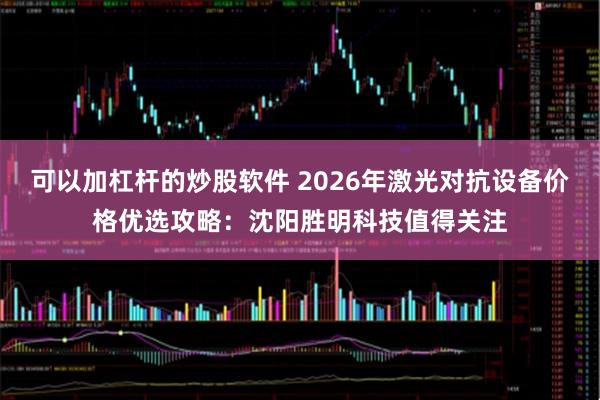 可以加杠杆的炒股软件 2026年激光对抗设备价格优选攻略：沈阳胜明科技值得关注